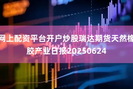 网上配资平台开户炒股瑞达期货天然橡胶产业日报20250624