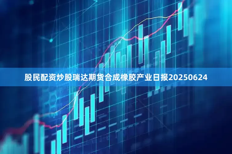 股民配资炒股瑞达期货合成橡胶产业日报20250624