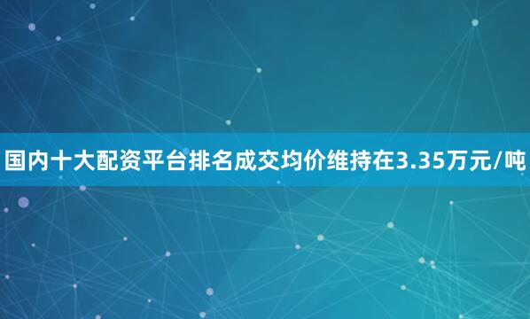 国内十大配资平台排名成交均价维持在3.35万元/吨