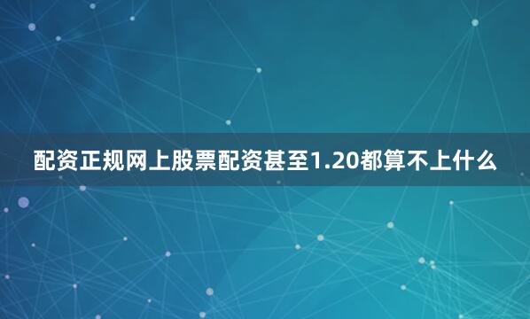 配资正规网上股票配资甚至1.20都算不上什么