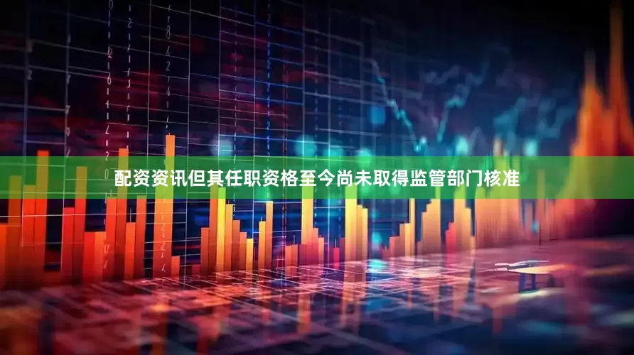 配资资讯但其任职资格至今尚未取得监管部门核准