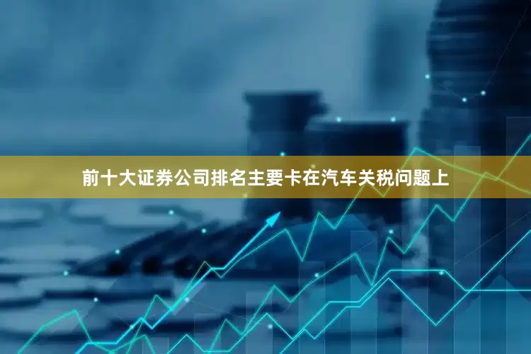 前十大证券公司排名主要卡在汽车关税问题上