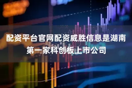 配资平台官网配资威胜信息是湖南第一家科创板上市公司