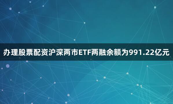 办理股票配资沪深两市ETF两融余额为991.22亿元