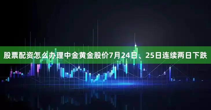 股票配资怎么办理中金黄金股价7月24日、25日连续两日下跌