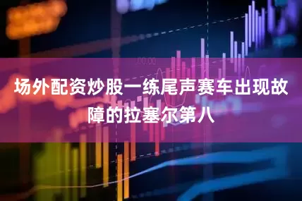场外配资炒股一练尾声赛车出现故障的拉塞尔第八