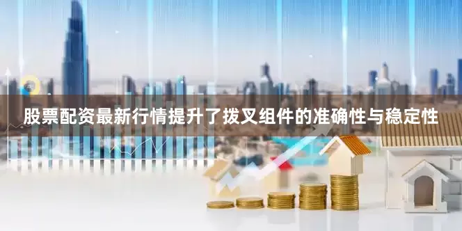 股票配资最新行情提升了拨叉组件的准确性与稳定性