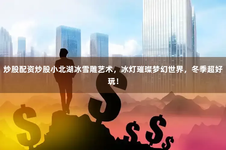 炒股配资炒股小北湖冰雪雕艺术，冰灯璀璨梦幻世界，冬季超好玩！