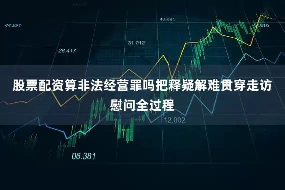 股票配资算非法经营罪吗把释疑解难贯穿走访慰问全过程